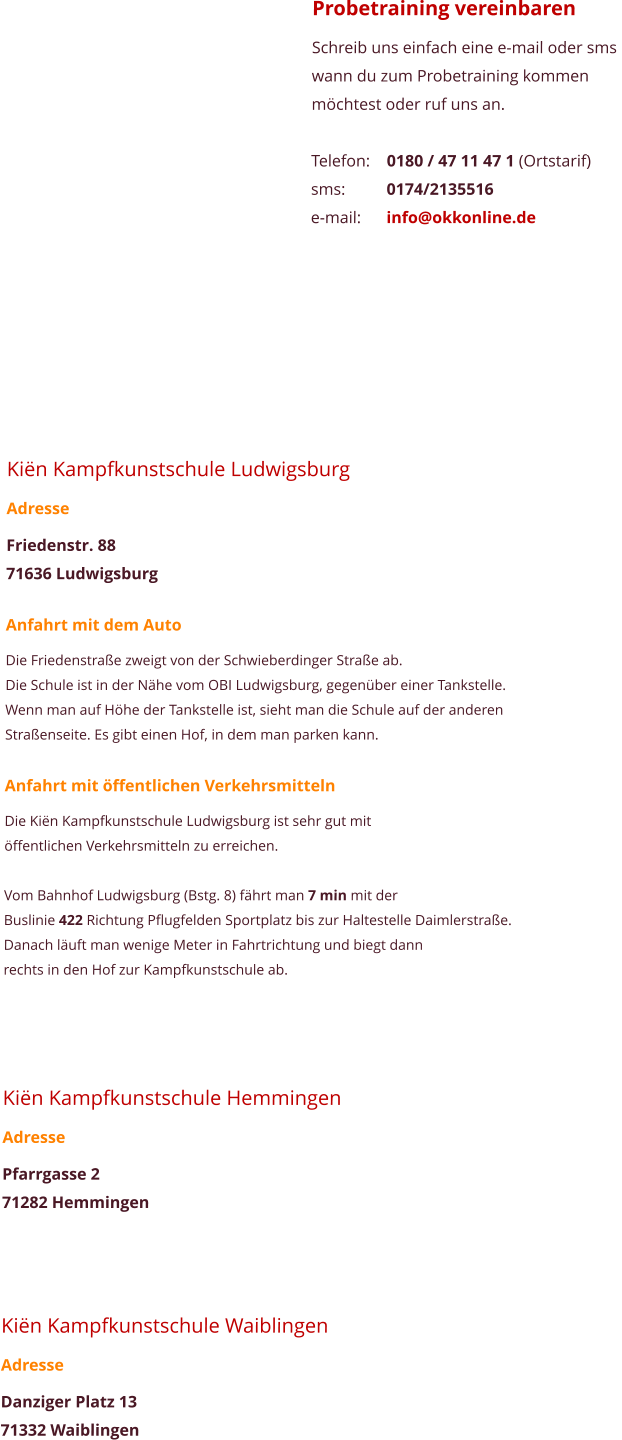 Probetraining vereinbaren Schreib uns einfach eine e-mail oder sms  wann du zum Probetraining kommen mchtest oder ruf uns an.  Telefon:	0180 / 47 11 47 1 (Ortstarif) sms:		0174/2135516 e-mail:	info@okkonline.de       Kin Kampfkunstschule Ludwigsburg Adresse Friedenstr. 88 71636 Ludwigsburg  Anfahrt mit dem Auto Die Friedenstrae zweigt von der Schwieberdinger Strae ab.  Die Schule ist in der Nhe vom OBI Ludwigsburg, gegenber einer Tankstelle.  Wenn man auf Hhe der Tankstelle ist, sieht man die Schule auf der anderen  Straenseite. Es gibt einen Hof, in dem man parken kann.  Anfahrt mit ffentlichen Verkehrsmitteln Die Kin Kampfkunstschule Ludwigsburg ist sehr gut mit  ffentlichen Verkehrsmitteln zu erreichen.  Vom Bahnhof Ludwigsburg (Bstg. 8) fhrt man 7 min mit der  Buslinie 422 Richtung Pflugfelden Sportplatz bis zur Haltestelle Daimlerstrae. Danach luft man wenige Meter in Fahrtrichtung und biegt dann  rechts in den Hof zur Kampfkunstschule ab.      Kin Kampfkunstschule Hemmingen Adresse Pfarrgasse 2 71282 Hemmingen     Kin Kampfkunstschule Waiblingen Adresse Danziger Platz 13 71332 Waiblingen